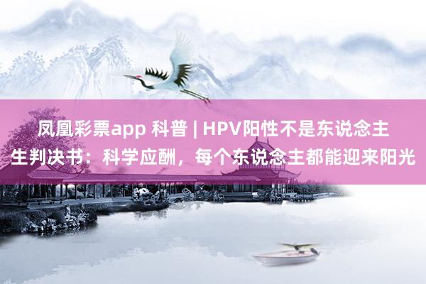 凤凰彩票app 科普 | HPV阳性不是东说念主生判决书：科学应酬，每个东说念主都能迎来阳光