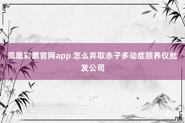 凤凰彩票官网app 怎么弃取赤子多动症颐养仪批发公司