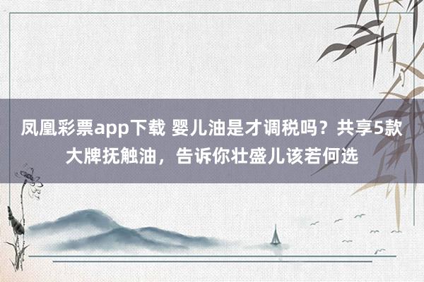 凤凰彩票app下载 婴儿油是才调税吗？共享5款大牌抚触油，告诉你壮盛儿该若何选