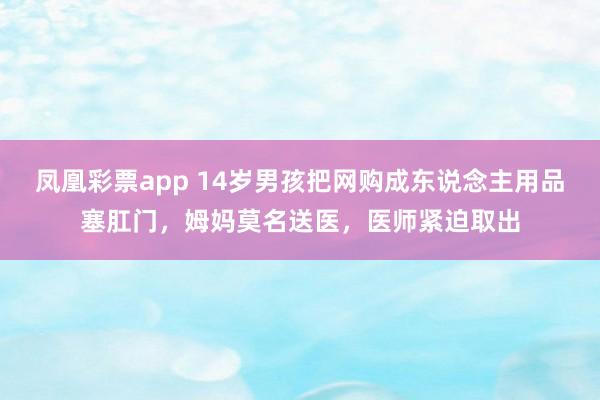 凤凰彩票app 14岁男孩把网购成东说念主用品塞肛门，姆妈莫名送医，医师紧迫取出