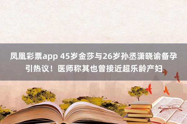 凤凰彩票app 45岁金莎与26岁孙丞潇晓谕备孕引热议！医师称其也曾接近超乐龄产妇