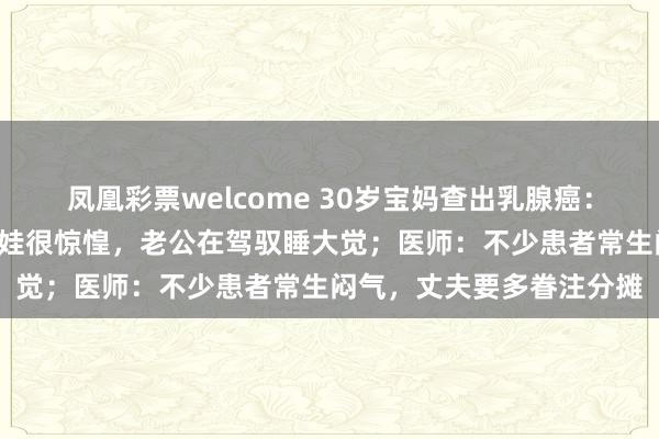 凤凰彩票welcome 30岁宝妈查出乳腺癌：每天只睡3小时，独自带娃很惊惶，老公在驾驭睡大觉；医师：不少患者常生闷气，丈夫要多眷注分摊