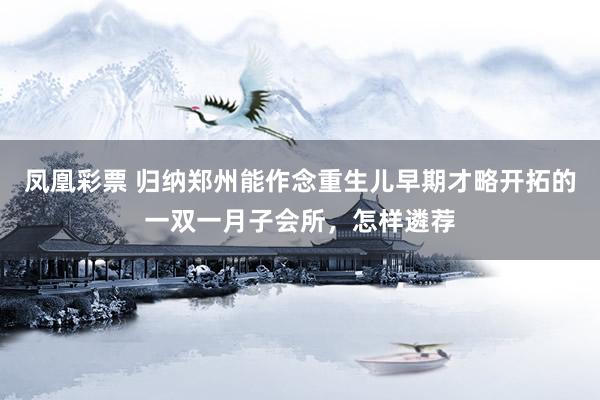 凤凰彩票 归纳郑州能作念重生儿早期才略开拓的一双一月子会所，怎样遴荐