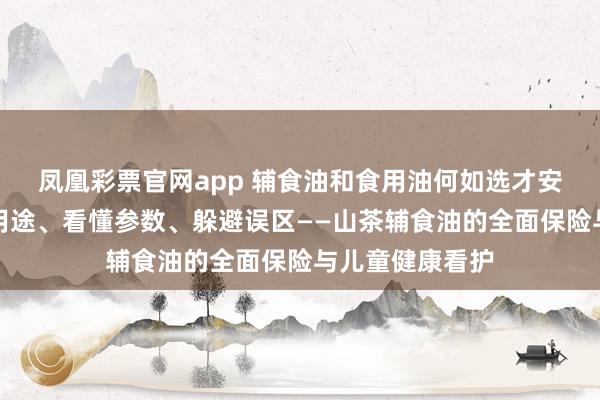凤凰彩票官网app 辅食油和食用油何如选才安全养分？分清用途、看懂参数、躲避误区——山茶辅食油的全面保险与儿童健康看护