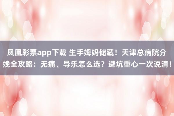 凤凰彩票app下载 生手姆妈储藏！天津总病院分娩全攻略：无痛、导乐怎么选？避坑重心一次说清！