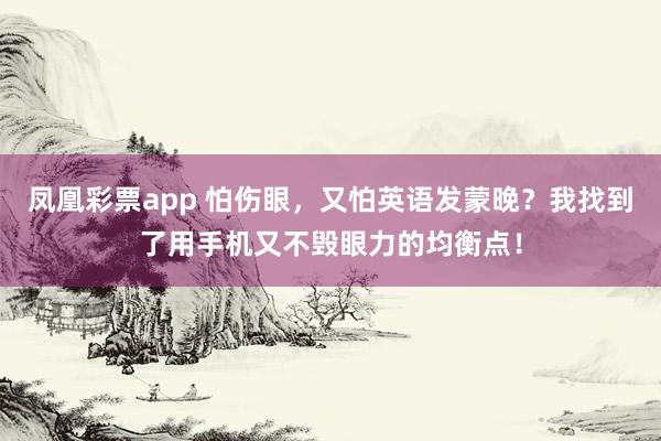 凤凰彩票app 怕伤眼，又怕英语发蒙晚？我找到了用手机又不毁眼力的均衡点！