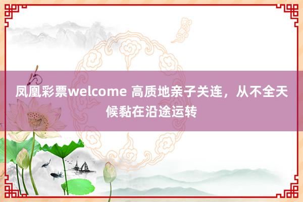 凤凰彩票welcome 高质地亲子关连，从不全天候黏在沿途运转