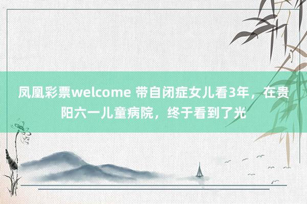 凤凰彩票welcome 带自闭症女儿看3年，在贵阳六一儿童病院，终于看到了光