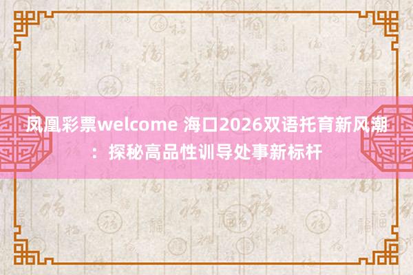 凤凰彩票welcome 海口2026双语托育新风潮：探秘高品性训导处事新标杆