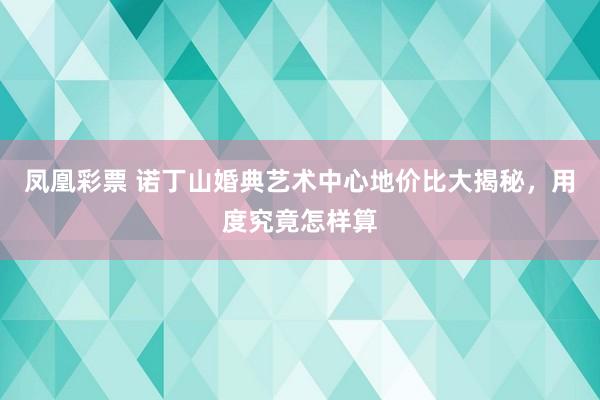 凤凰彩票 诺丁山婚典艺术中心地价比大揭秘，用度究竟怎样算