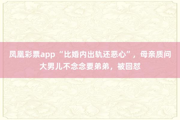 凤凰彩票app “比婚内出轨还恶心”，母亲质问大男儿不念念要弟弟，被回怼