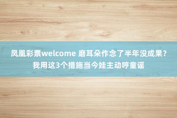 凤凰彩票welcome 磨耳朵作念了半年没成果？我用这3个措施当今娃主动哼童谣