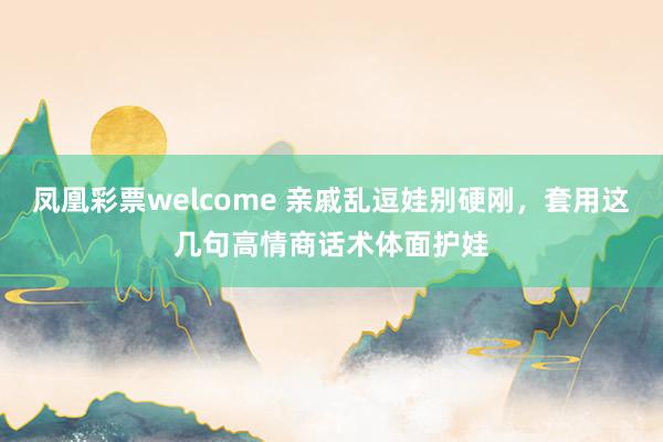 凤凰彩票welcome 亲戚乱逗娃别硬刚，套用这几句高情商话术体面护娃