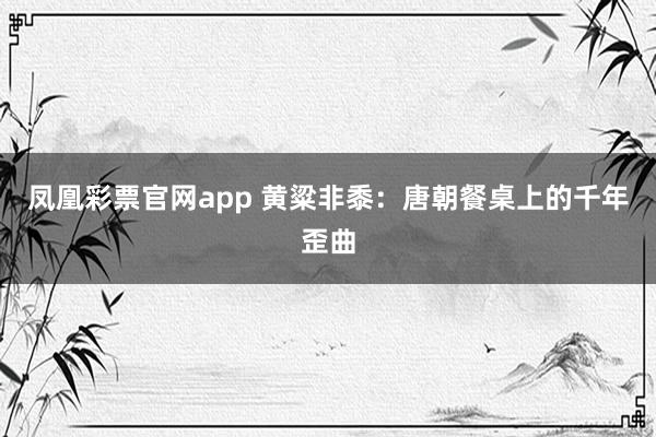 凤凰彩票官网app 黄粱非黍：唐朝餐桌上的千年歪曲