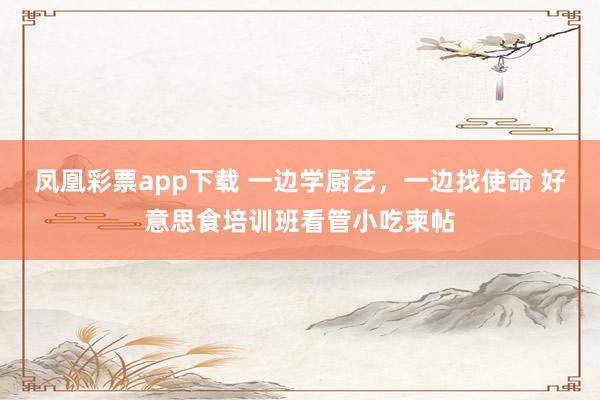 凤凰彩票app下载 一边学厨艺，一边找使命 好意思食培训班看管小吃柬帖