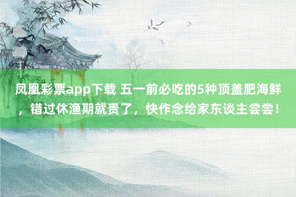 凤凰彩票app下载 五一前必吃的5种顶盖肥海鲜，错过休渔期就贵了，快作念给家东谈主尝尝！