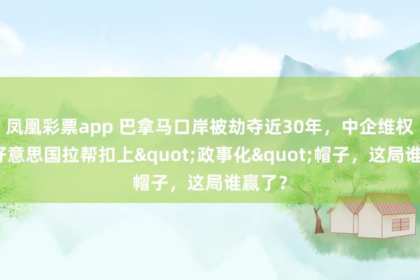 凤凰彩票app 巴拿马口岸被劫夺近30年，中企维权却被好意思国拉帮扣上"政事化"帽子，<a href=