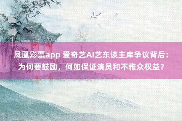 凤凰彩票app 爱奇艺AI艺东谈主库争议背后：为何要鼓励，何如保证演员和不雅众权益？