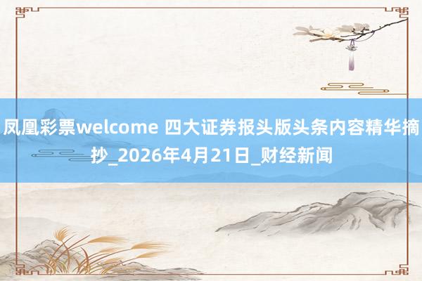 凤凰彩票welcome 四大证券报头版头条内容精华摘抄_2026年4月21日_财经新闻