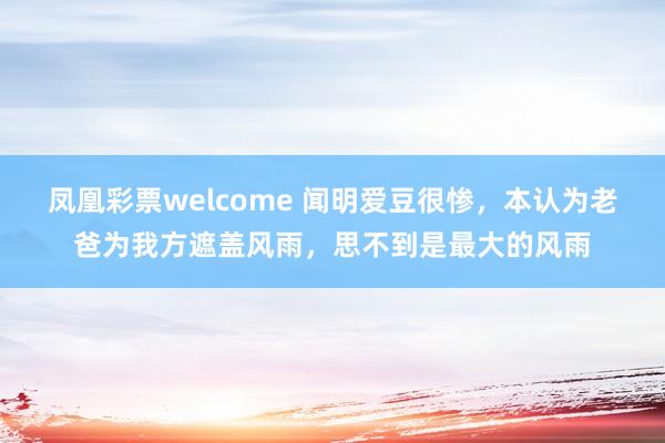 凤凰彩票welcome 闻明爱豆很惨，本认为老爸为我方遮盖风雨，思不到是最大的风雨