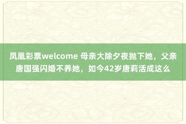 凤凰彩票welcome 母亲大除夕夜抛下她，父亲唐国强闪婚不养她，如今42岁唐莉活成这么