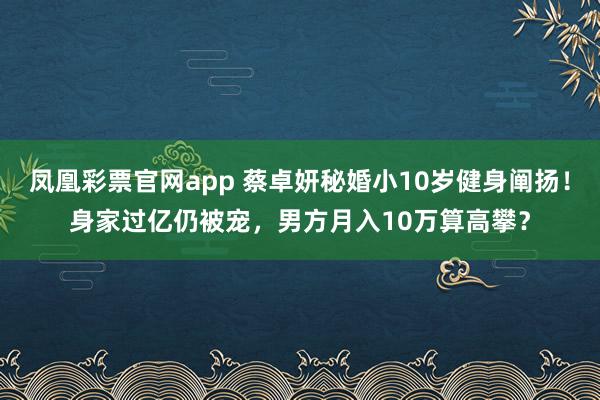 凤凰彩票官网app 蔡卓妍秘婚小10岁健身阐扬！身家过亿仍被宠，男方月入10万算高攀？