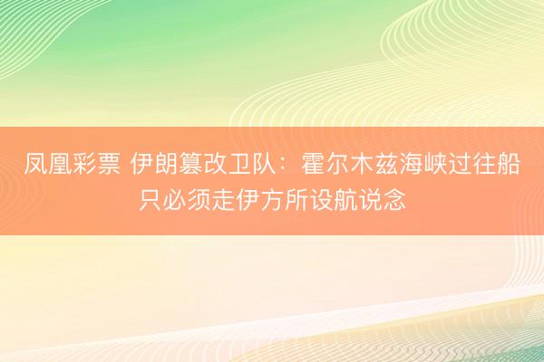 凤凰彩票 伊朗篡改卫队：霍尔木兹海峡过往船只必须走伊方所设航说念
