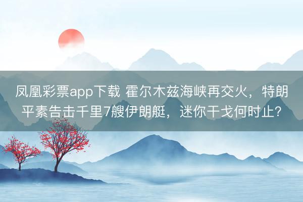 凤凰彩票app下载 霍尔木兹海峡再交火，特朗平素告击千里7艘伊朗艇，迷你干戈何时止？