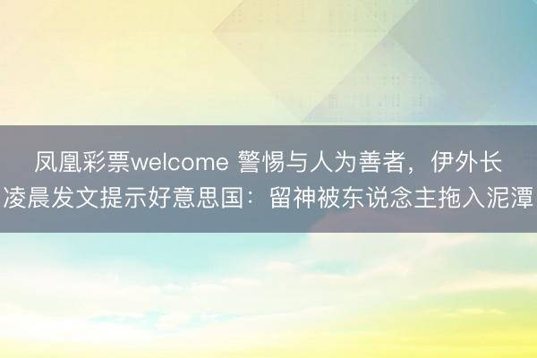 凤凰彩票welcome 警惕与人为善者，伊外长凌晨发文提示好意思国：留神被东说念主拖入泥潭