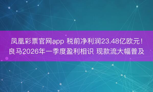 凤凰彩票官网app 税前净利润23.48亿欧元！良马2026年一季度盈利相识 现款流大幅普及