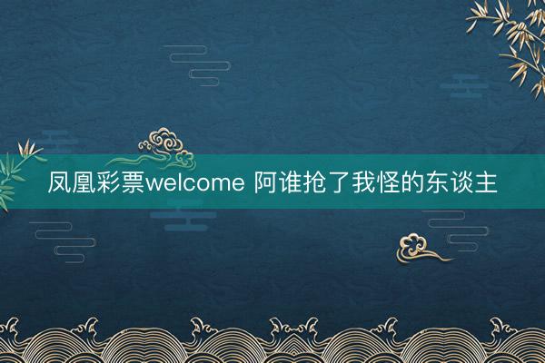 凤凰彩票welcome 阿谁抢了我怪的东谈主
