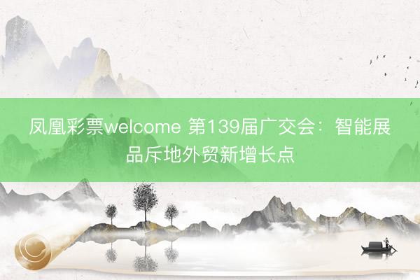 凤凰彩票welcome 第139届广交会：智能展品斥地外贸新增长点