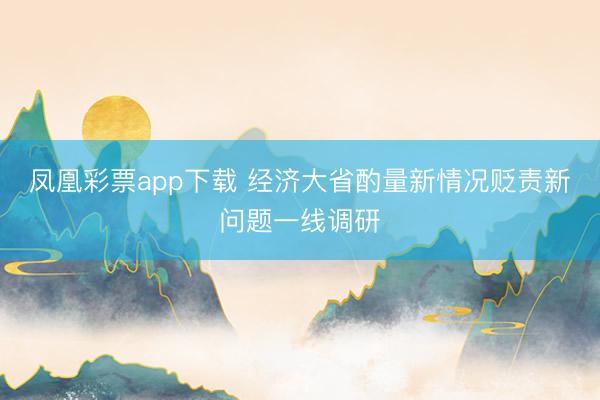 凤凰彩票app下载 经济大省酌量新情况贬责新问题一线调研