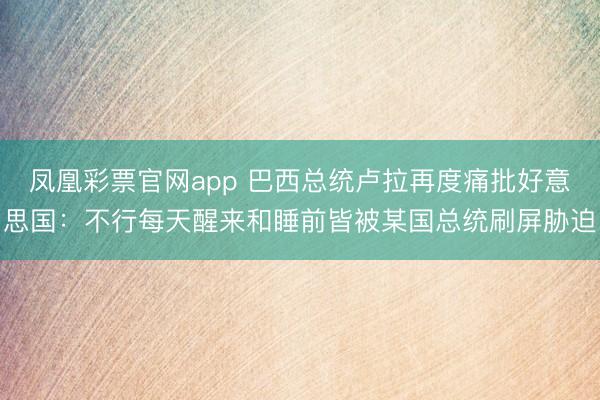 凤凰彩票官网app 巴西总统卢拉再度痛批好意思国：不行每天醒来和睡前皆被某国总统刷屏胁迫