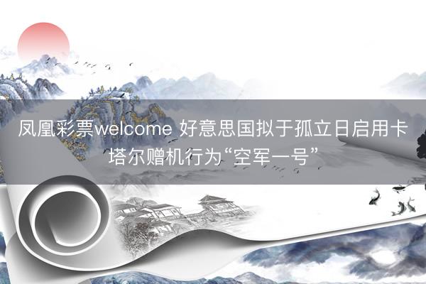 凤凰彩票welcome 好意思国拟于孤立日启用卡塔尔赠机行为“空军一号”