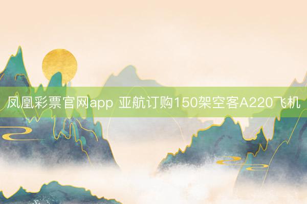 凤凰彩票官网app 亚航订购150架空客A220飞机