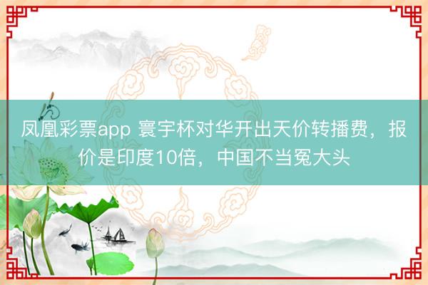 凤凰彩票app 寰宇杯对华开出天价转播费，报价是印度10倍，中国不当冤大头