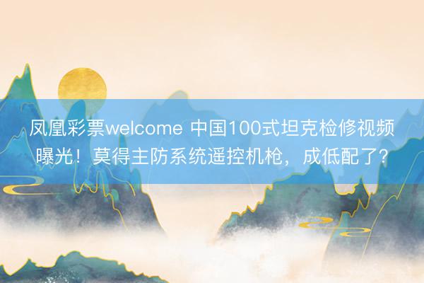 凤凰彩票welcome 中国100式坦克检修视频曝光！莫得主防系统遥控机枪，成低配了？