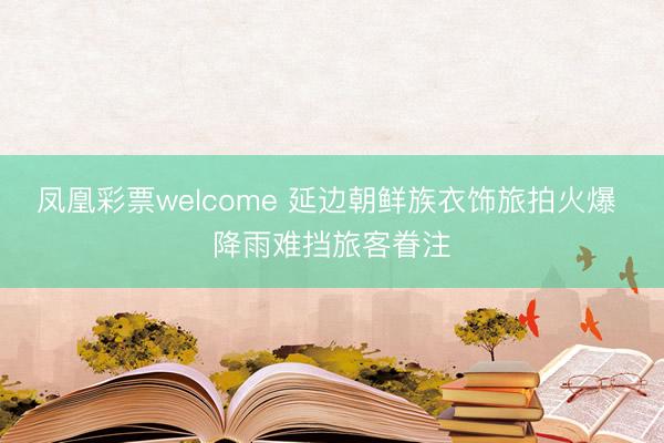 凤凰彩票welcome 延边朝鲜族衣饰旅拍火爆 降雨难挡旅客眷注